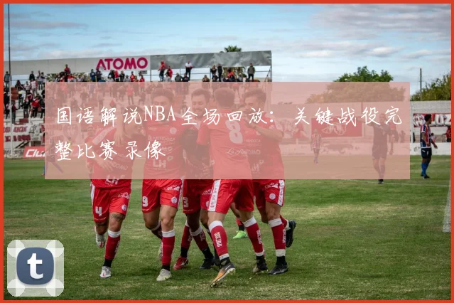 国语解说NBA全场回放:关键战役完整比赛录像