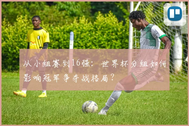 从小组赛到16强：世界杯分组如何影响冠军争夺战格局？