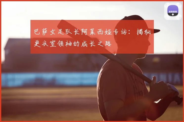巴萨女足队长阿莱西娅专访：揭秘更衣室领袖的成长之路