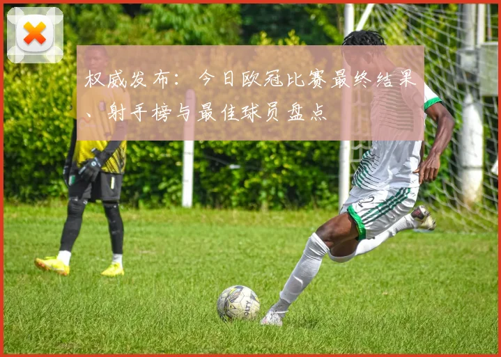 权威发布：今日欧冠比赛最终结果、射手榜与最佳球员盘点