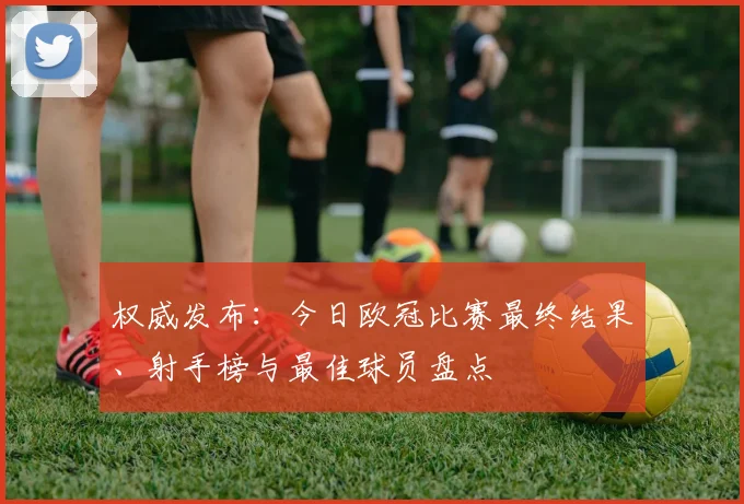 权威发布：今日欧冠比赛最终结果、射手榜与最佳球员盘点