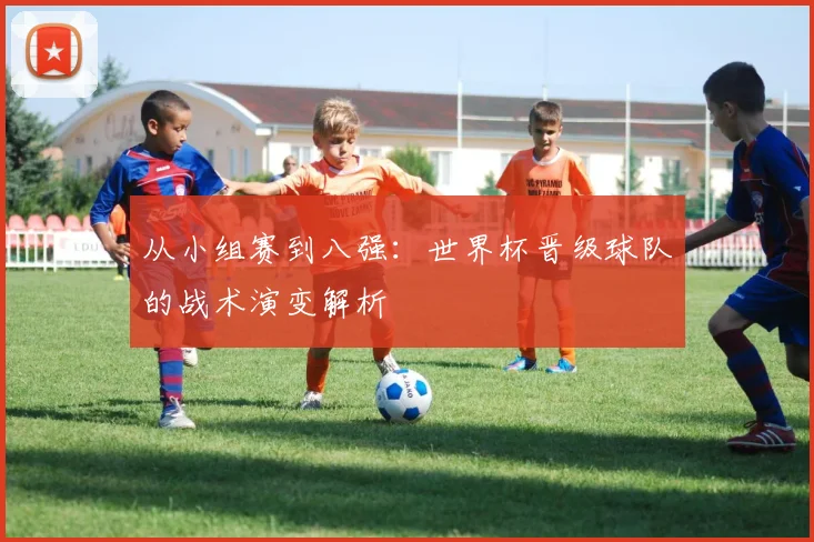 从小组赛到八强：世界杯晋级球队的战术演变解析