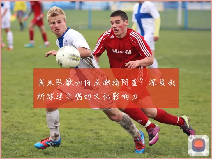 国米队歌如何点燃梅阿查?深度剖析球迷合唱的文化影响力