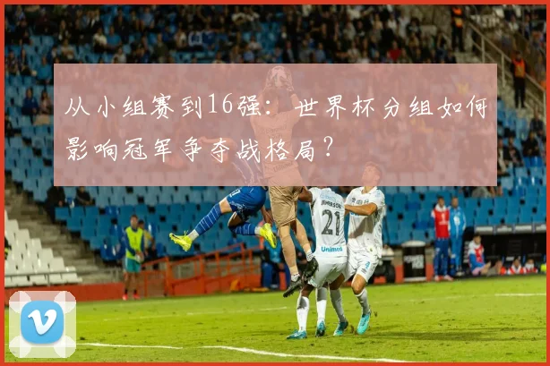 从小组赛到16强：世界杯分组如何影响冠军争夺战格局？